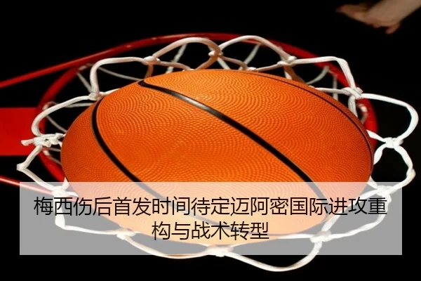 梅西伤后首发时间待定迈阿密国际进攻重构与战术转型