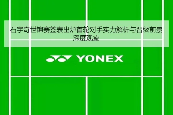 石宇奇世锦赛签表出炉首轮对手实力解析与晋级前景深度观察
