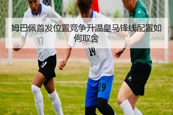 姆巴佩首发位置竞争升温皇马锋线配置如何取舍