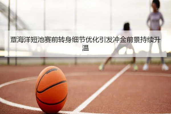 覃海洋短池赛前转身细节优化引发冲金前景持续升温