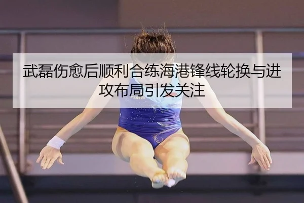 武磊伤愈后顺利合练海港锋线轮换与进攻布局引发关注