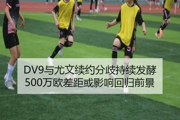 DV9与尤文续约分歧持续发酵 500万欧差距或影响回归前景